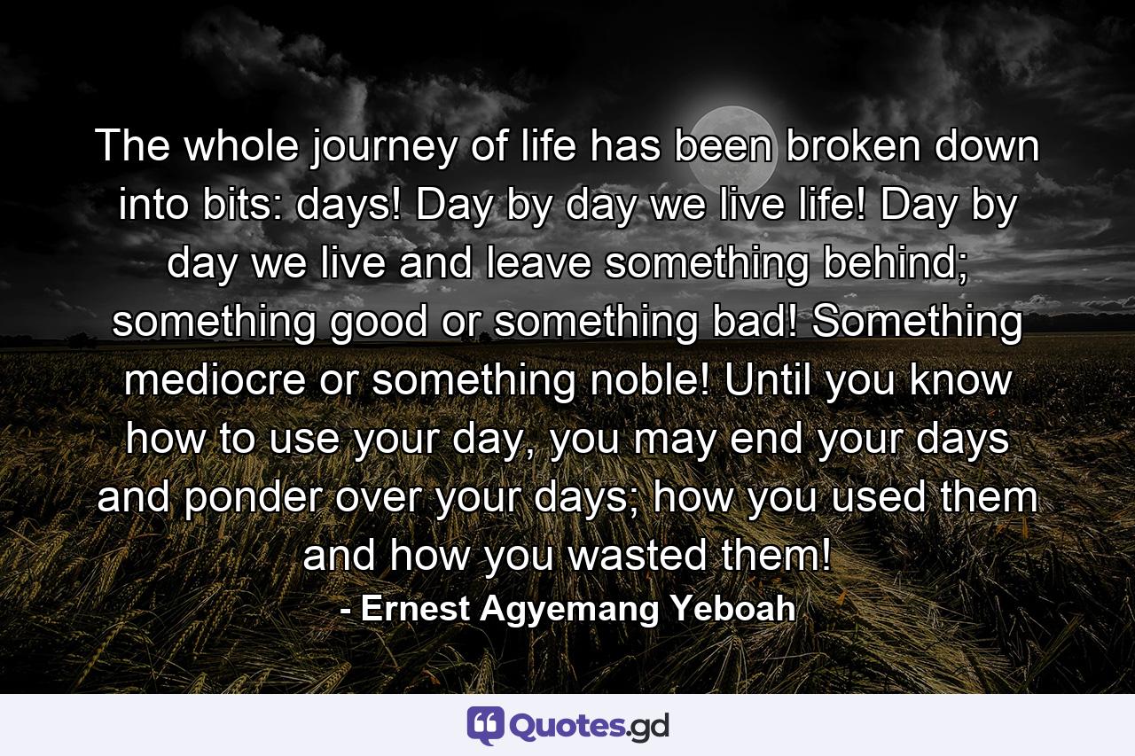 The whole journey of life has been broken down into bits: days! Day by day we live life! Day by day we live and leave something behind; something good or something bad! Something mediocre or something noble! Until you know how to use your day, you may end your days and ponder over your days; how you used them and how you wasted them! - Quote by Ernest Agyemang Yeboah