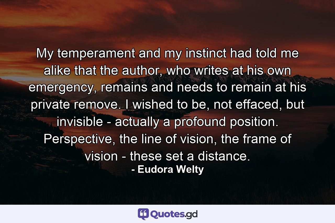 My temperament and my instinct had told me alike that the author, who writes at his own emergency, remains and needs to remain at his private remove. I wished to be, not effaced, but invisible - actually a profound position. Perspective, the line of vision, the frame of vision - these set a distance. - Quote by Eudora Welty