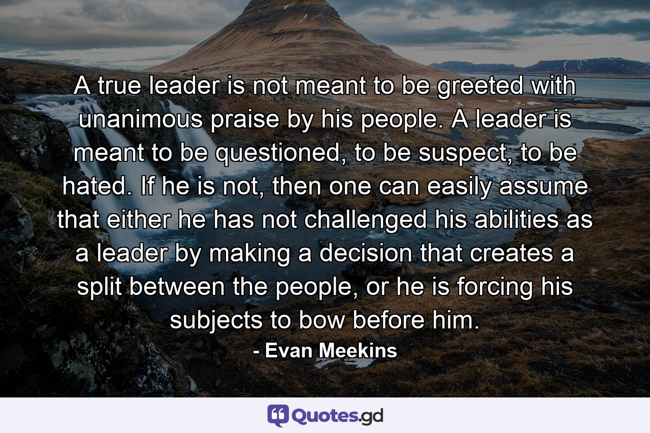 A true leader is not meant to be greeted with unanimous praise by his people. A leader is meant to be questioned, to be suspect, to be hated. If he is not, then one can easily assume that either he has not challenged his abilities as a leader by making a decision that creates a split between the people, or he is forcing his subjects to bow before him. - Quote by Evan Meekins