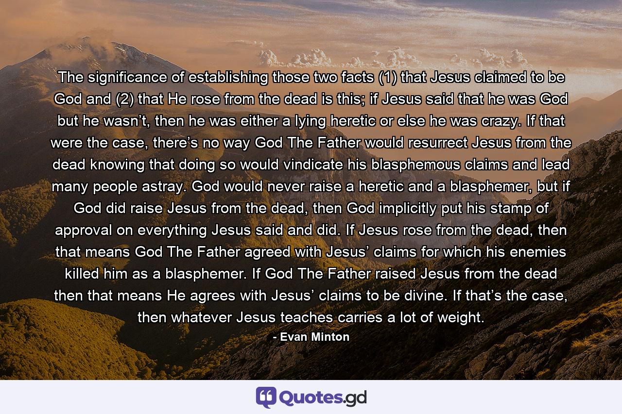 The significance of establishing those two facts (1) that Jesus claimed to be God and (2) that He rose from the dead is this; if Jesus said that he was God but he wasn’t, then he was either a lying heretic or else he was crazy. If that were the case, there’s no way God The Father would resurrect Jesus from the dead knowing that doing so would vindicate his blasphemous claims and lead many people astray. God would never raise a heretic and a blasphemer, but if God did raise Jesus from the dead, then God implicitly put his stamp of approval on everything Jesus said and did. If Jesus rose from the dead, then that means God The Father agreed with Jesus’ claims for which his enemies killed him as a blasphemer. If God The Father raised Jesus from the dead then that means He agrees with Jesus’ claims to be divine. If that’s the case, then whatever Jesus teaches carries a lot of weight. - Quote by Evan Minton