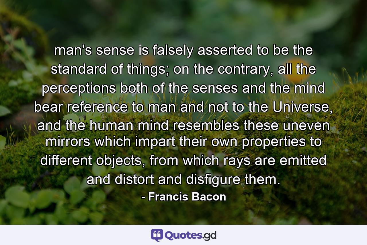 man's sense is falsely asserted to be the standard of things; on the contrary, all the perceptions both of the senses and the mind bear reference to man and not to the Universe, and the human mind resembles these uneven mirrors which impart their own properties to different objects, from which rays are emitted and distort and disfigure them. - Quote by Francis Bacon