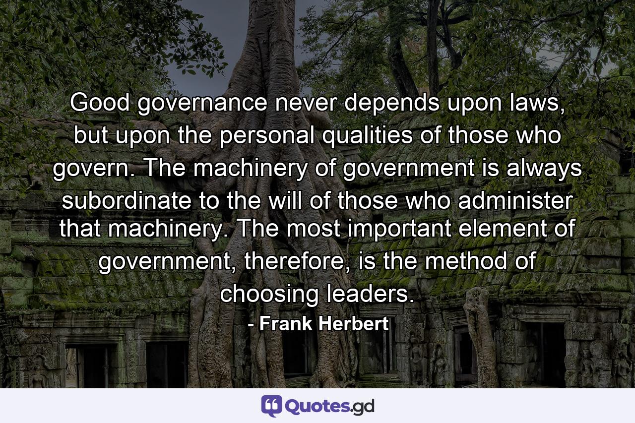 Good governance never depends upon laws, but upon the personal qualities of those who govern. The machinery of government is always subordinate to the will of those who administer that machinery. The most important element of government, therefore, is the method of choosing leaders. - Quote by Frank Herbert