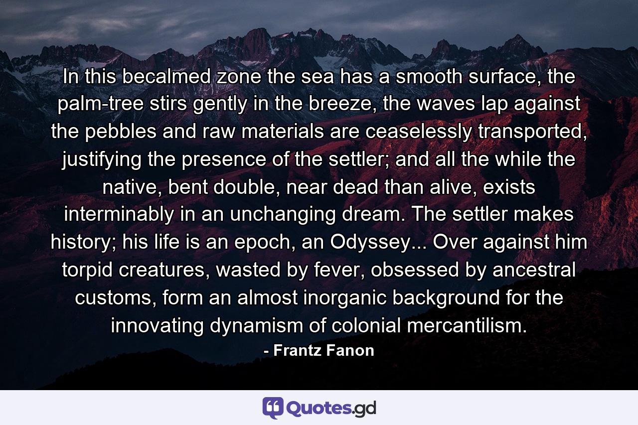 In this becalmed zone the sea has a smooth surface, the palm-tree stirs gently in the breeze, the waves lap against the pebbles and raw materials are ceaselessly transported, justifying the presence of the settler; and all the while the native, bent double, near dead than alive, exists interminably in an unchanging dream. The settler makes history; his life is an epoch, an Odyssey... Over against him torpid creatures, wasted by fever, obsessed by ancestral customs, form an almost inorganic background for the innovating dynamism of colonial mercantilism. - Quote by Frantz Fanon