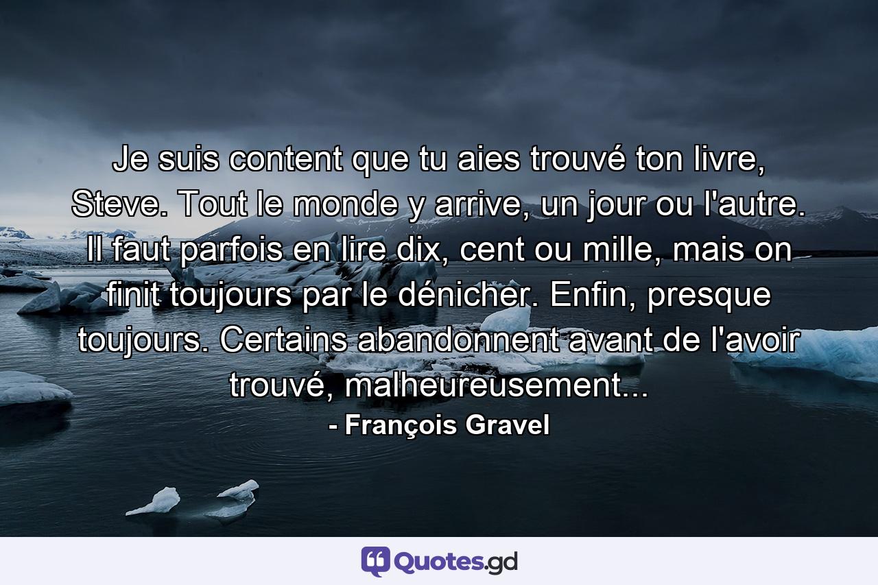 Je suis content que tu aies trouvé ton livre, Steve. Tout le monde y arrive, un jour ou l'autre. Il faut parfois en lire dix, cent ou mille, mais on finit toujours par le dénicher. Enfin, presque toujours. Certains abandonnent avant de l'avoir trouvé, malheureusement... - Quote by François Gravel