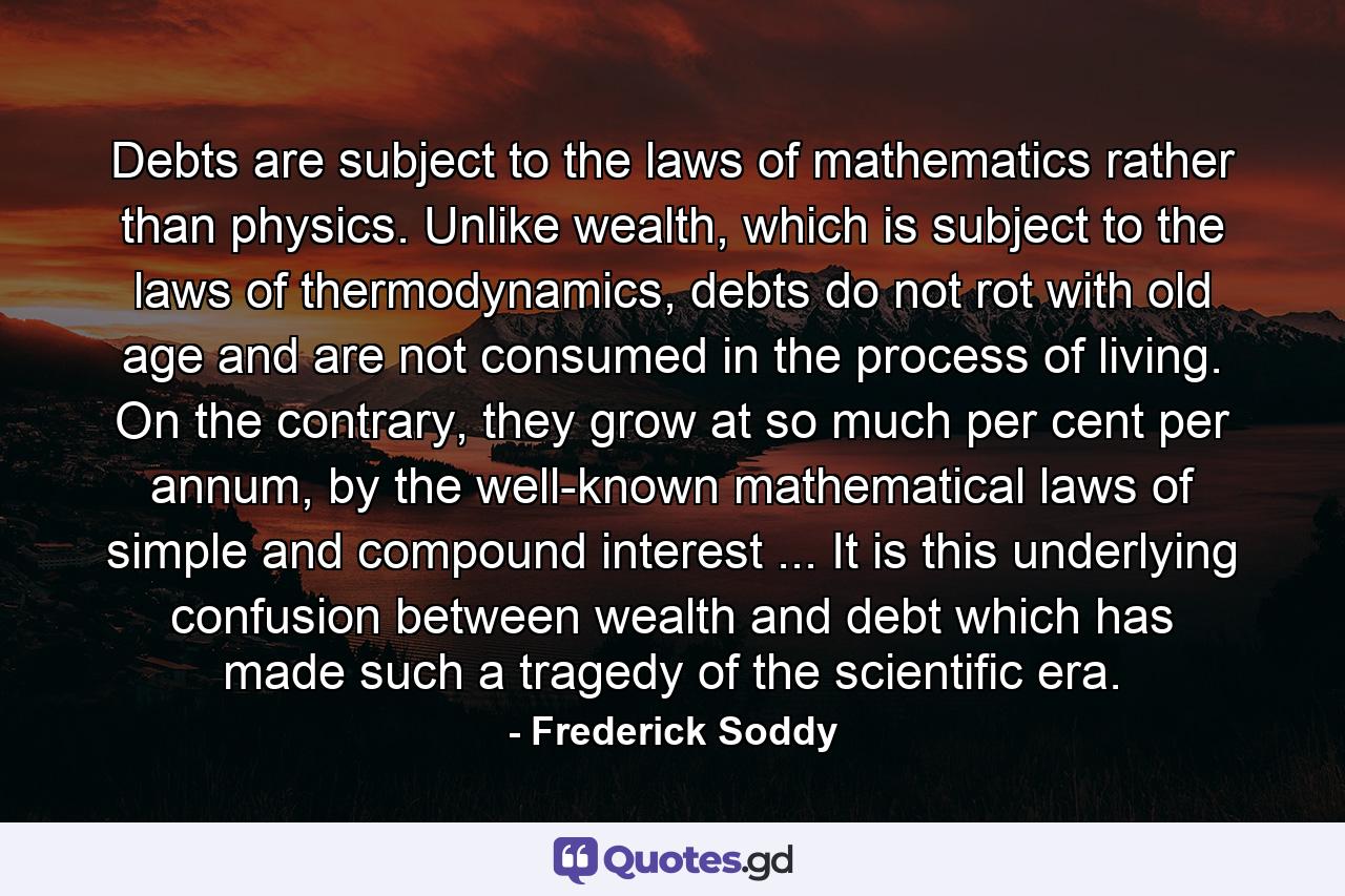 Debts are subject to the laws of mathematics rather than physics. Unlike wealth, which is subject to the laws of thermodynamics, debts do not rot with old age and are not consumed in the process of living. On the contrary, they grow at so much per cent per annum, by the well-known mathematical laws of simple and compound interest ... It is this underlying confusion between wealth and debt which has made such a tragedy of the scientific era. - Quote by Frederick Soddy