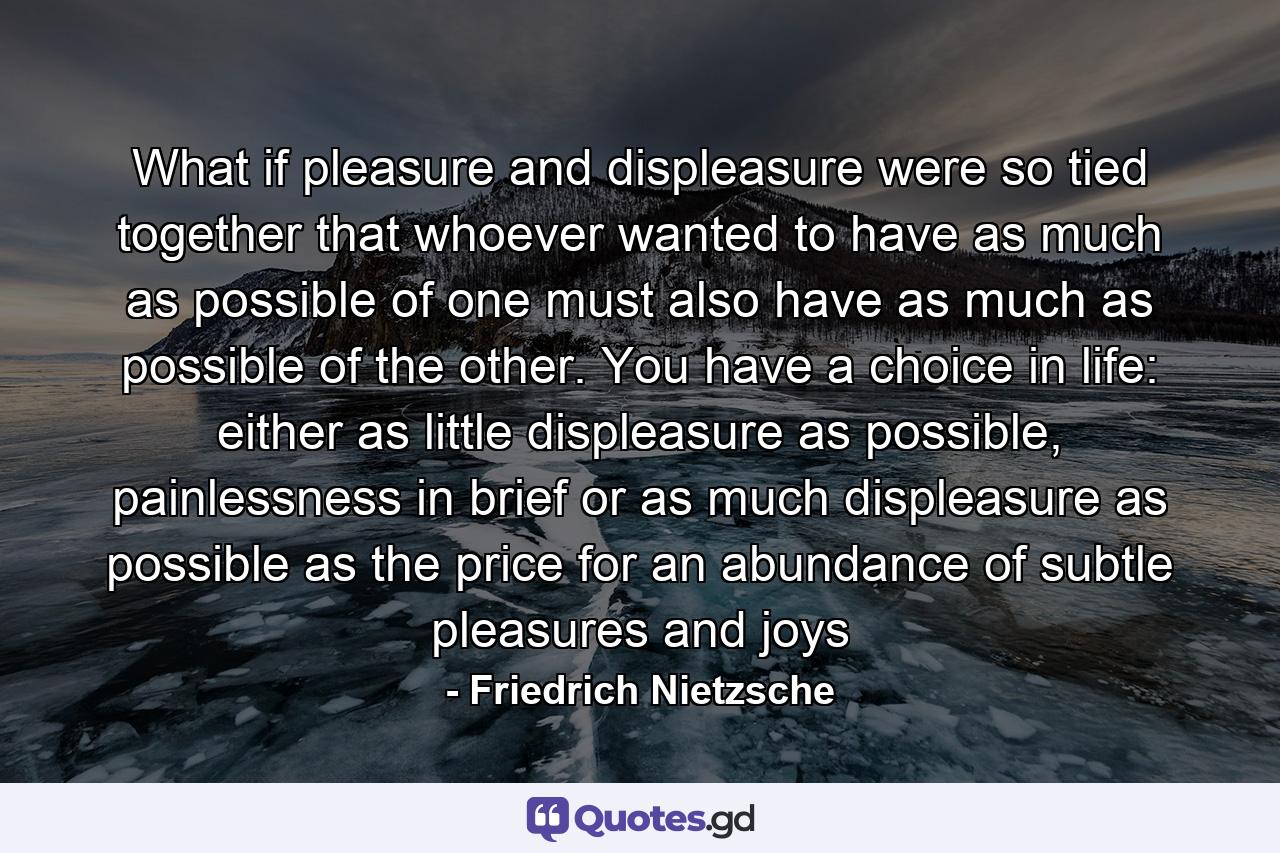 What if pleasure and displeasure were so tied together that whoever wanted to have as much as possible of one must also have as much as possible of the other. You have a choice in life: either as little displeasure as possible, painlessness in brief or as much displeasure as possible as the price for an abundance of subtle pleasures and joys - Quote by Friedrich Nietzsche