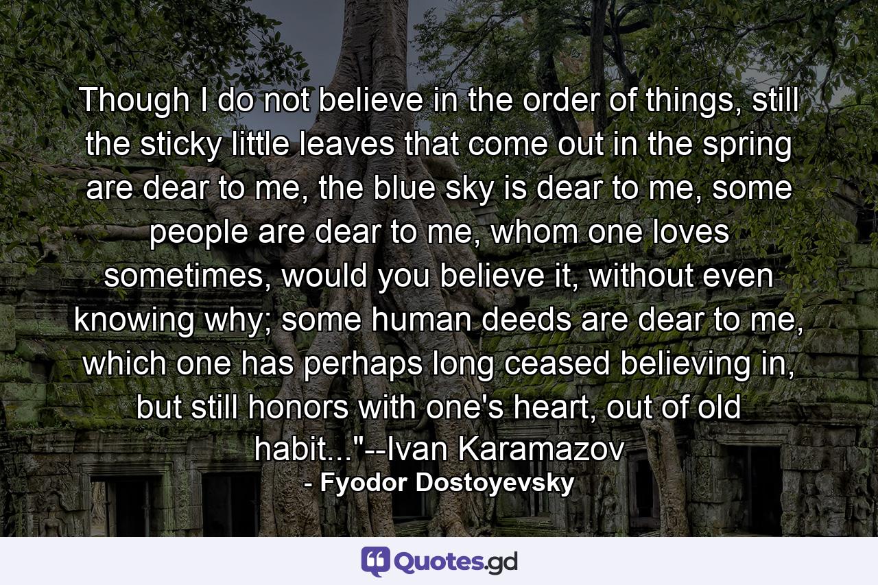 Though I do not believe in the order of things, still the sticky little leaves that come out in the spring are dear to me, the blue sky is dear to me, some people are dear to me, whom one loves sometimes, would you believe it, without even knowing why; some human deeds are dear to me, which one has perhaps long ceased believing in, but still honors with one's heart, out of old habit...