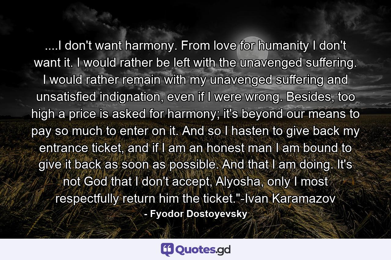 ....I don't want harmony. From love for humanity I don't want it. I would rather be left with the unavenged suffering. I would rather remain with my unavenged suffering and unsatisfied indignation, even if I were wrong. Besides, too high a price is asked for harmony; it's beyond our means to pay so much to enter on it. And so I hasten to give back my entrance ticket, and if I am an honest man I am bound to give it back as soon as possible. And that I am doing. It's not God that I don't accept, Alyosha, only I most respectfully return him the ticket.