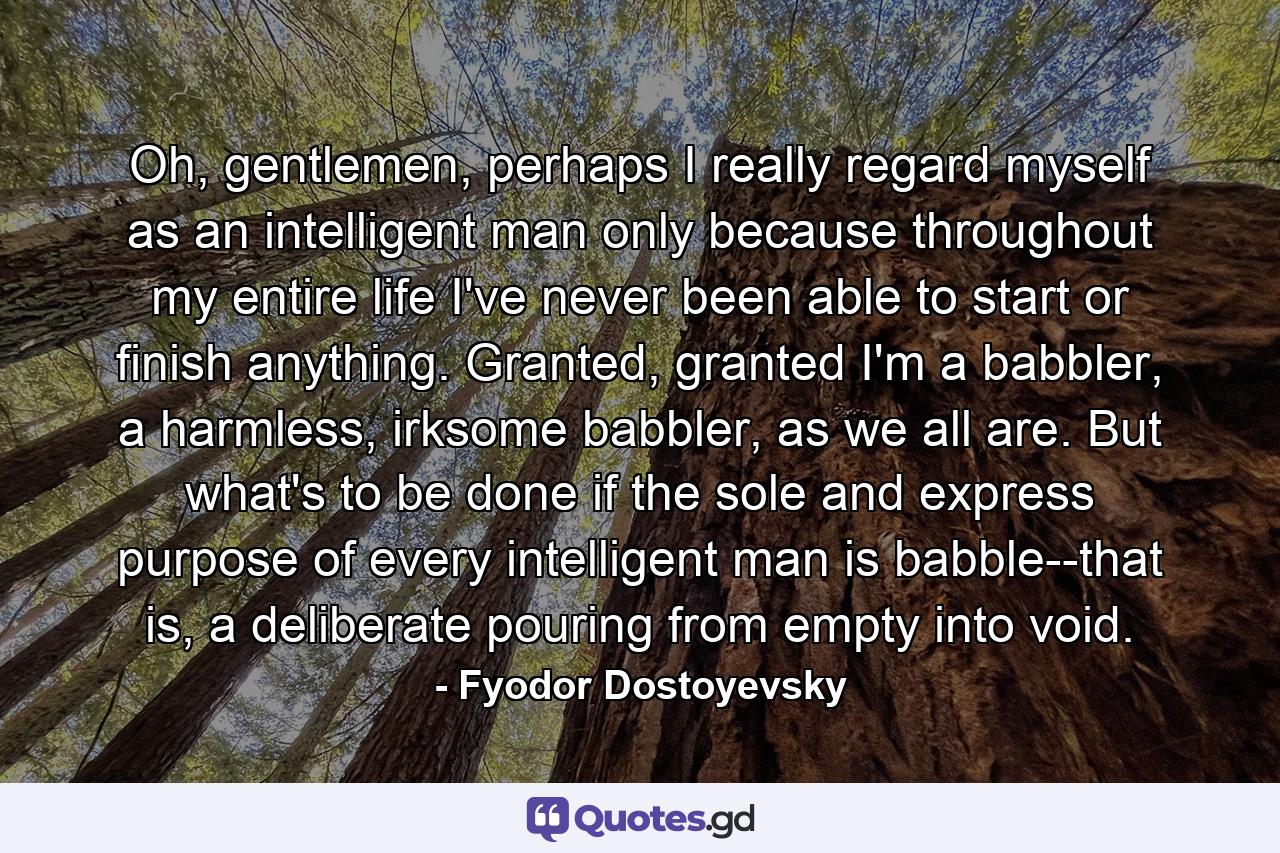 Oh, gentlemen, perhaps I really regard myself as an intelligent man only because throughout my entire life I've never been able to start or finish anything. Granted, granted I'm a babbler, a harmless, irksome babbler, as we all are. But what's to be done if the sole and express purpose of every intelligent man is babble--that is, a deliberate pouring from empty into void. - Quote by Fyodor Dostoyevsky