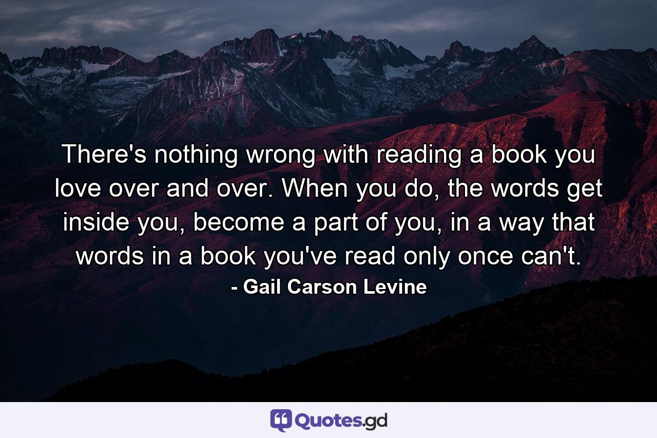 There's nothing wrong with reading a book you love over and over. When you do, the words get inside you, become a part of you, in a way that words in a book you've read only once can't. - Quote by Gail Carson Levine