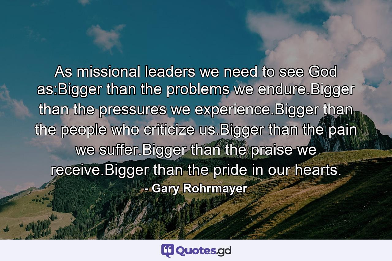 As missional leaders we need to see God as:Bigger than the problems we endure.Bigger than the pressures we experience.Bigger than the people who criticize us.Bigger than the pain we suffer.Bigger than the praise we receive.Bigger than the pride in our hearts. - Quote by Gary Rohrmayer