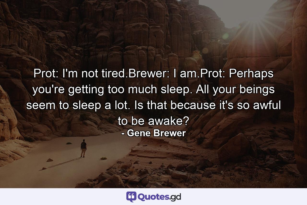 Prot: I'm not tired.Brewer: I am.Prot: Perhaps you're getting too much sleep. All your beings seem to sleep a lot. Is that because it's so awful to be awake? - Quote by Gene Brewer