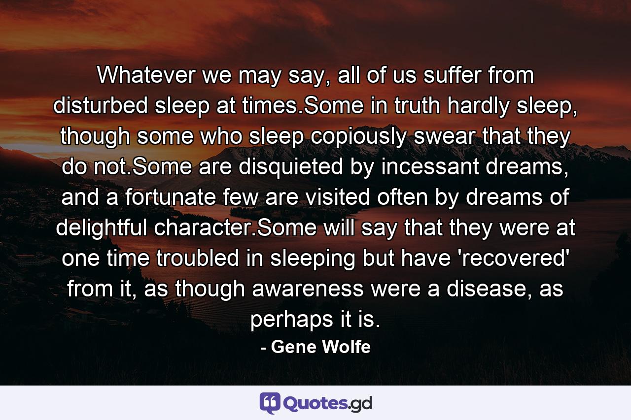 Whatever we may say, all of us suffer from disturbed sleep at times.Some in truth hardly sleep, though some who sleep copiously swear that they do not.Some are disquieted by incessant dreams, and a fortunate few are visited often by dreams of delightful character.Some will say that they were at one time troubled in sleeping but have 'recovered' from it, as though awareness were a disease, as perhaps it is. - Quote by Gene Wolfe