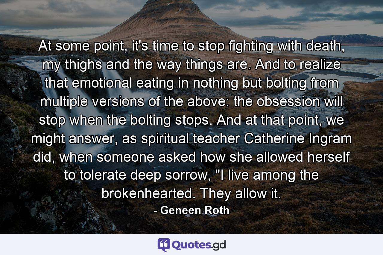 At some point, it's time to stop fighting with death, my thighs and the way things are. And to realize that emotional eating in nothing but bolting from multiple versions of the above: the obsession will stop when the bolting stops. And at that point, we might answer, as spiritual teacher Catherine Ingram did, when someone asked how she allowed herself to tolerate deep sorrow, 