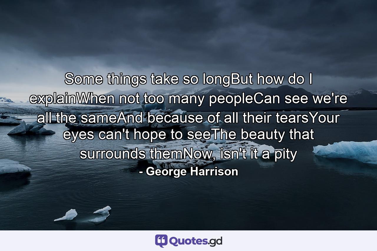 Some things take so longBut how do I explainWhen not too many peopleCan see we're all the sameAnd because of all their tearsYour eyes can't hope to seeThe beauty that surrounds themNow, isn't it a pity - Quote by George Harrison