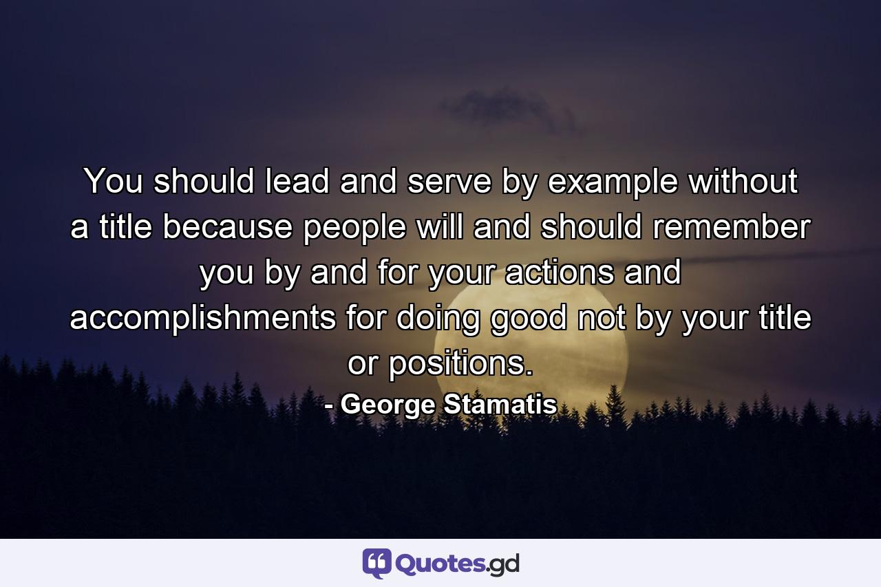 You should lead and serve by example without a title because people will and should remember you by and for your actions and accomplishments for doing good not by your title or positions. - Quote by George Stamatis