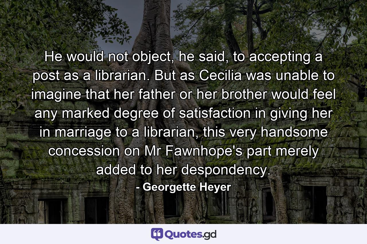 He would not object, he said, to accepting a post as a librarian. But as Cecilia was unable to imagine that her father or her brother would feel any marked degree of satisfaction in giving her in marriage to a librarian, this very handsome concession on Mr Fawnhope's part merely added to her despondency. - Quote by Georgette Heyer