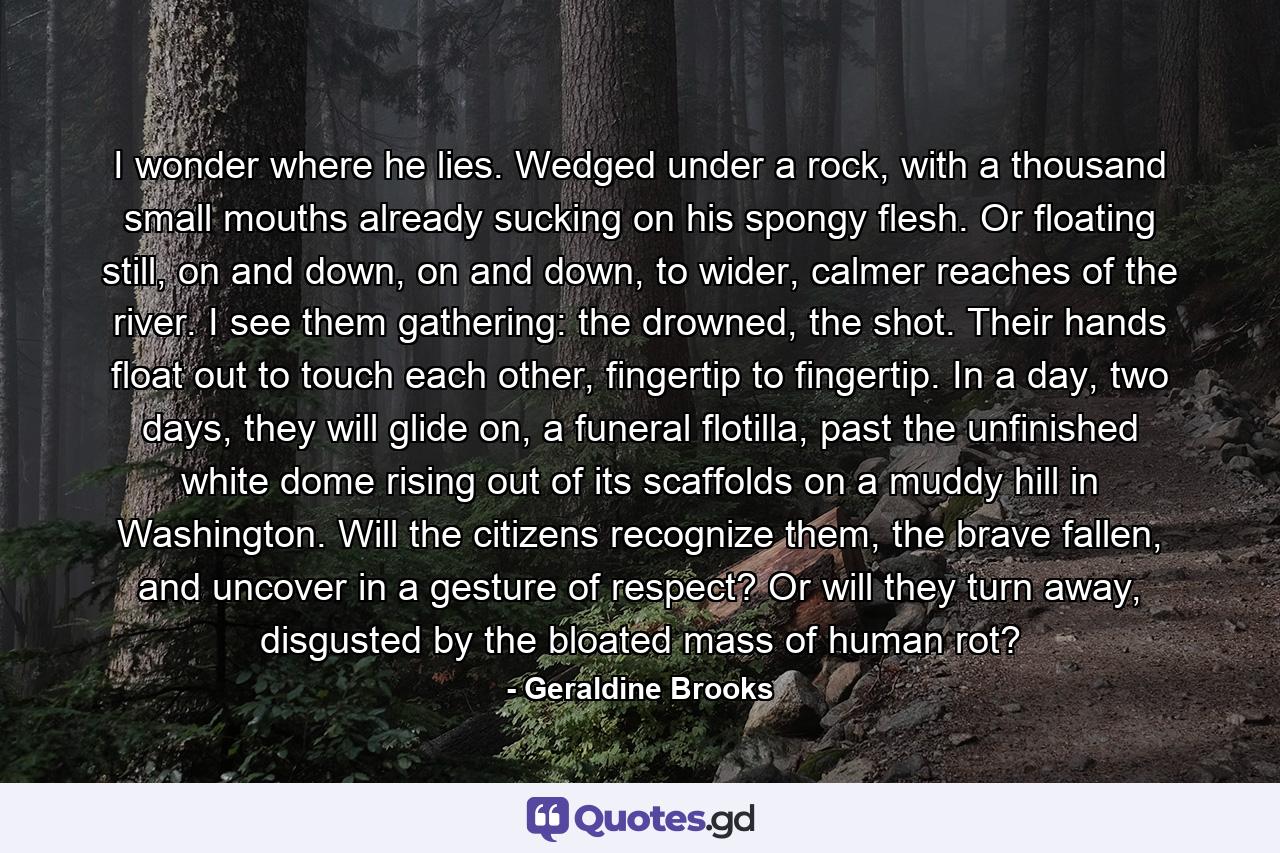 I wonder where he lies. Wedged under a rock, with a thousand small mouths already sucking on his spongy flesh. Or floating still, on and down, on and down, to wider, calmer reaches of the river. I see them gathering: the drowned, the shot. Their hands float out to touch each other, fingertip to fingertip. In a day, two days, they will glide on, a funeral flotilla, past the unfinished white dome rising out of its scaffolds on a muddy hill in Washington. Will the citizens recognize them, the brave fallen, and uncover in a gesture of respect? Or will they turn away, disgusted by the bloated mass of human rot? - Quote by Geraldine Brooks