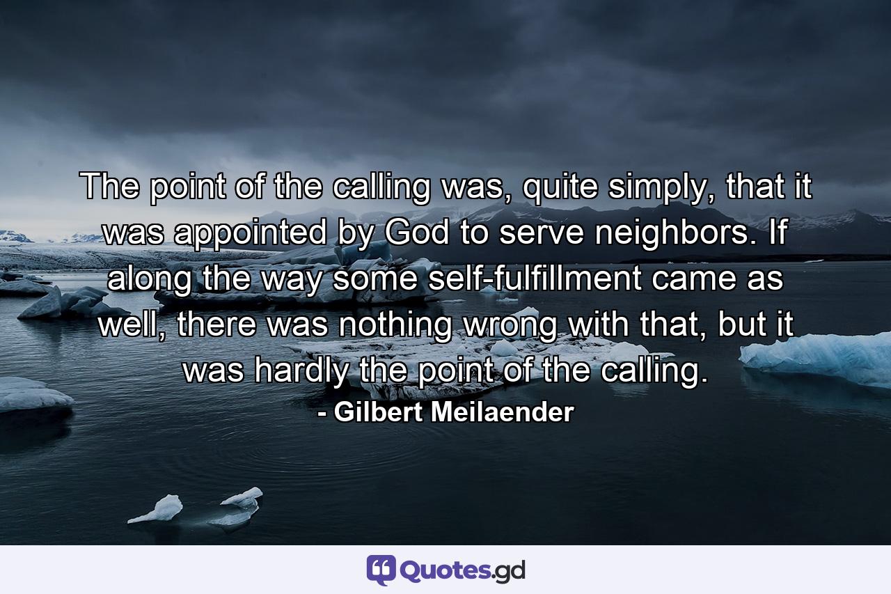 The point of the calling was, quite simply, that it was appointed by God to serve neighbors. If along the way some self-fulfillment came as well, there was nothing wrong with that, but it was hardly the point of the calling. - Quote by Gilbert Meilaender