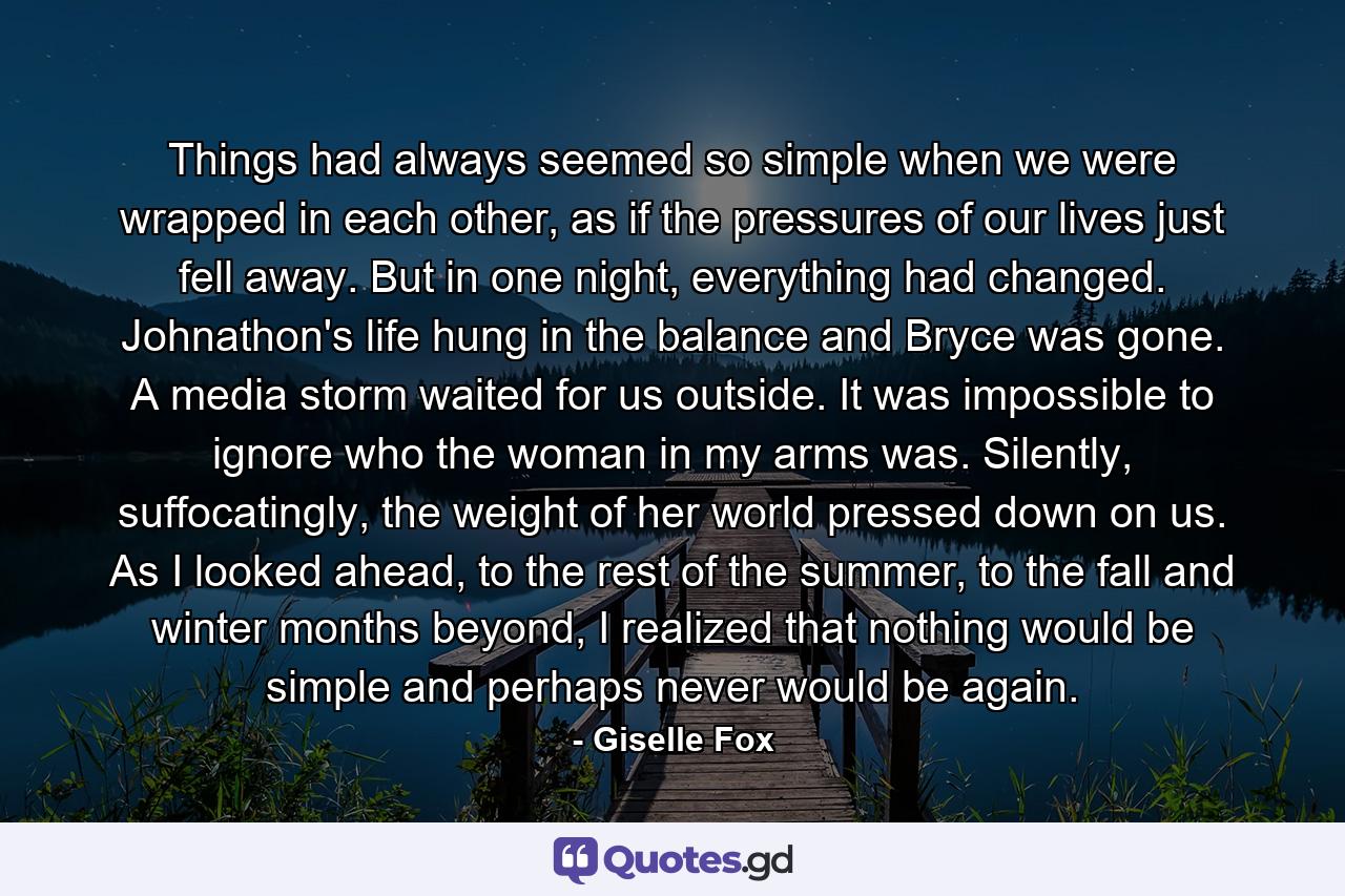 Things had always seemed so simple when we were wrapped in each other, as if the pressures of our lives just fell away. But in one night, everything had changed. Johnathon's life hung in the balance and Bryce was gone. A media storm waited for us outside. It was impossible to ignore who the woman in my arms was. Silently, suffocatingly, the weight of her world pressed down on us. As I looked ahead, to the rest of the summer, to the fall and winter months beyond, I realized that nothing would be simple and perhaps never would be again. - Quote by Giselle Fox