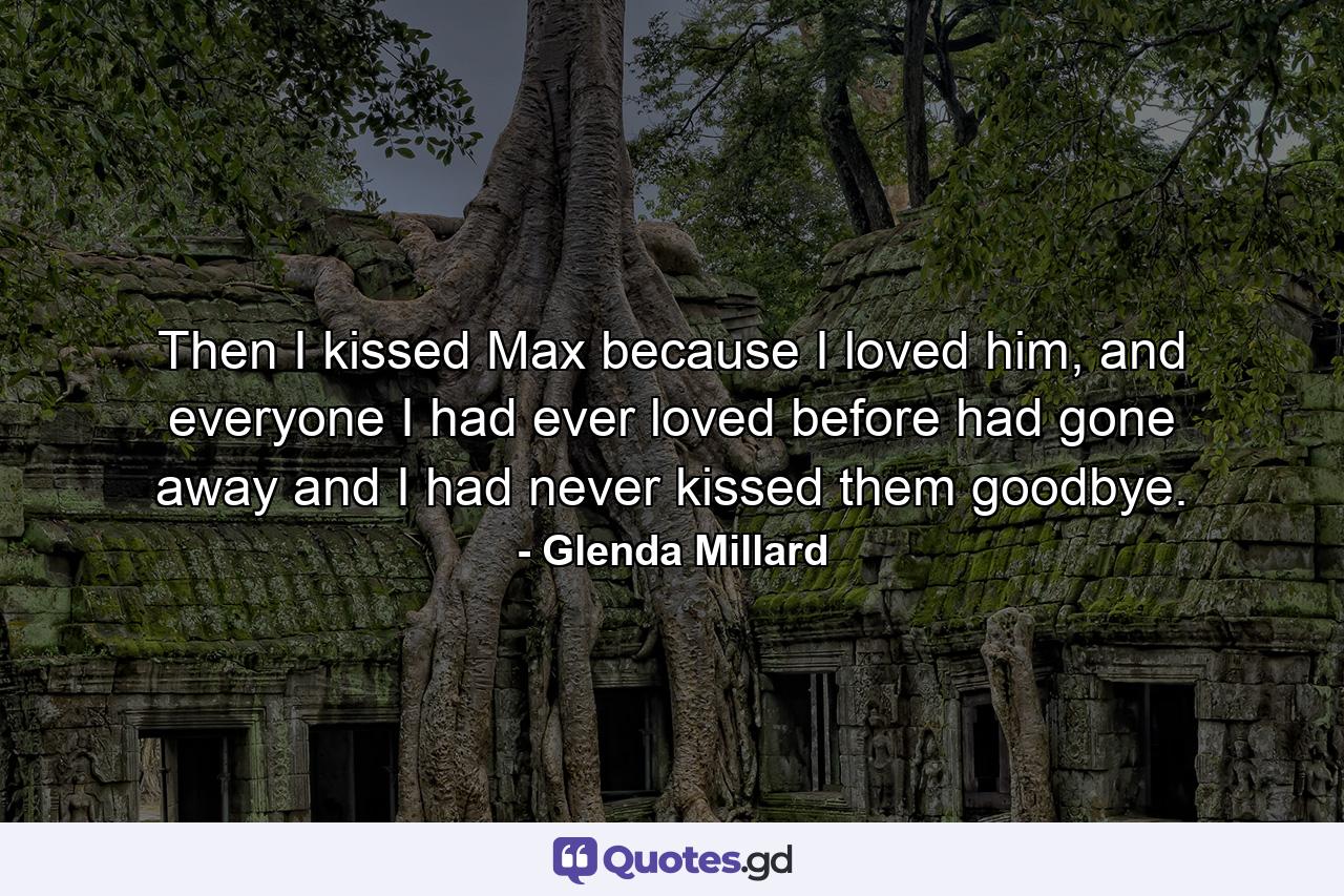 Then I kissed Max because I loved him, and everyone I had ever loved before had gone away and I had never kissed them goodbye. - Quote by Glenda Millard