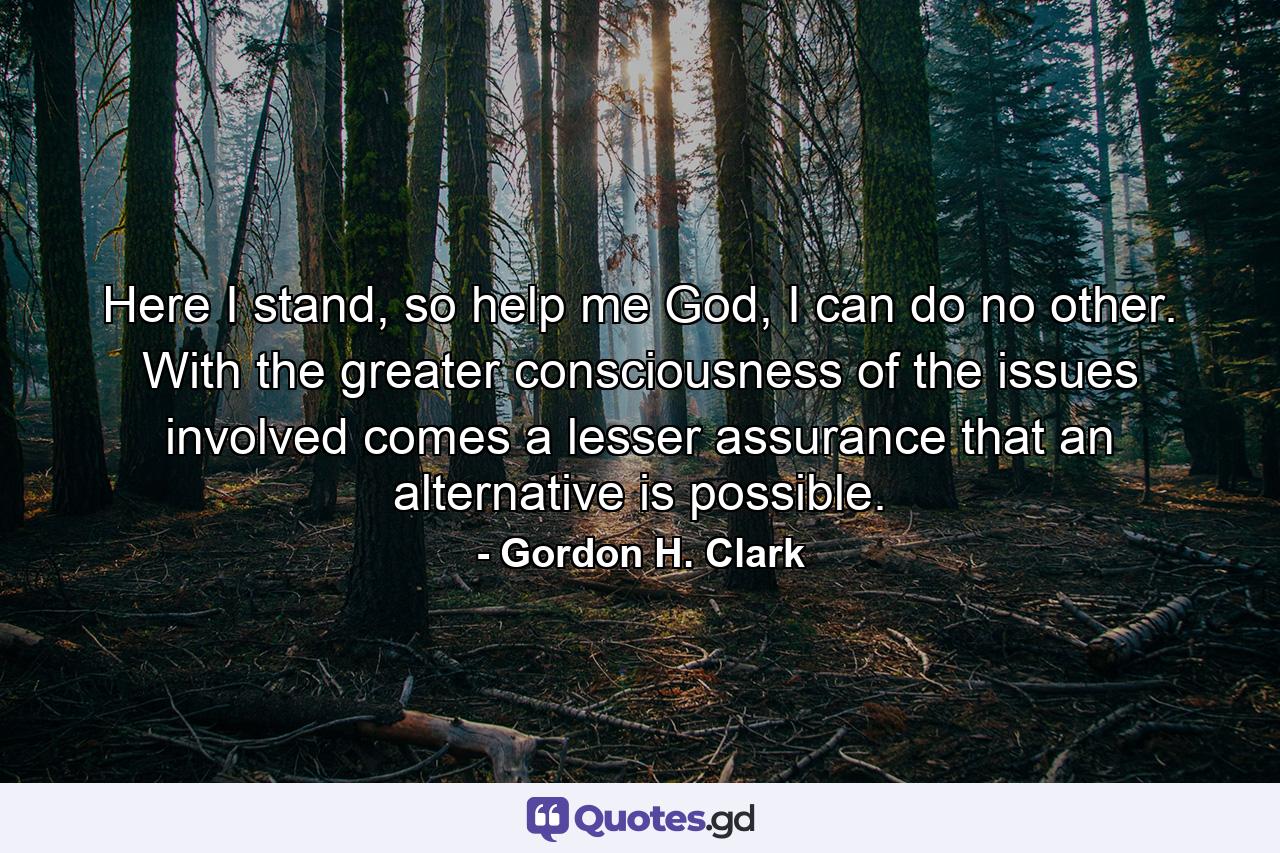 Here I stand, so help me God, I can do no other. With the greater consciousness of the issues involved comes a lesser assurance that an alternative is possible. - Quote by Gordon H. Clark