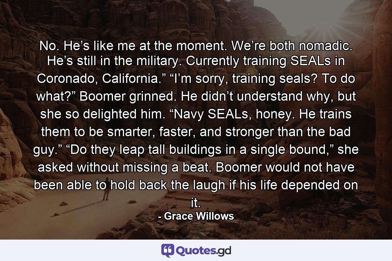 No. He’s like me at the moment. We’re both nomadic. He’s still in the military. Currently training SEALs in Coronado, California.” “I’m sorry, training seals? To do what?” Boomer grinned. He didn’t understand why, but she so delighted him. “Navy SEALs, honey. He trains them to be smarter, faster, and stronger than the bad guy.” “Do they leap tall buildings in a single bound,” she asked without missing a beat. Boomer would not have been able to hold back the laugh if his life depended on it. - Quote by Grace Willows