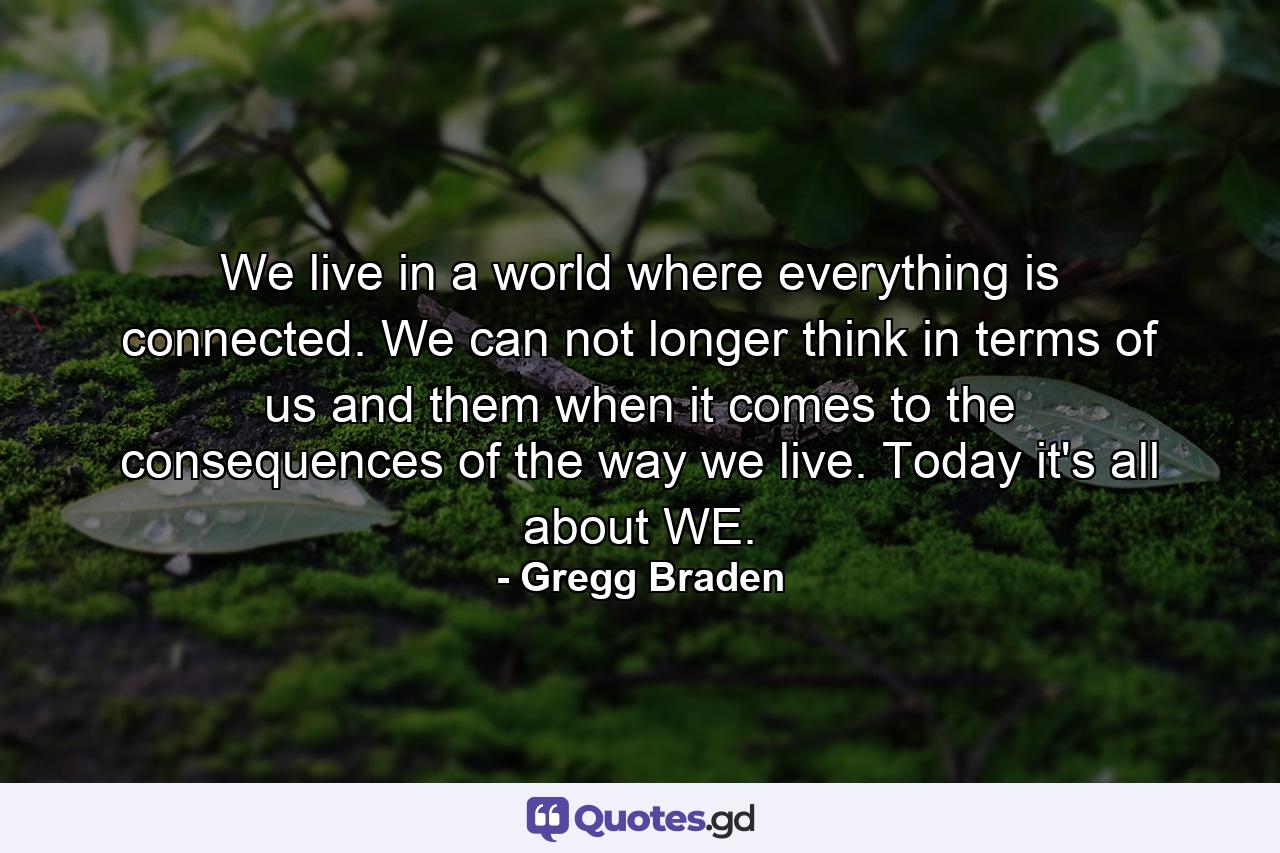 We live in a world where everything is connected. We can not longer think in terms of us and them when it comes to the consequences of the way we live. Today it's all about WE. - Quote by Gregg Braden