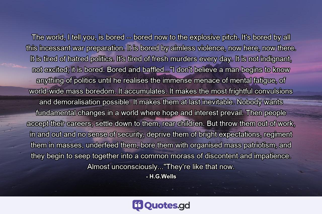 The world, I tell you, is bored -- bored now to the explosive pitch. It's bored by all this incessant war preparation. It is bored by aimless violence, now here, now there. It is tired of hatred politics. It's tired of fresh murders every day. It is not indignant, not excited; it is bored. Bored and baffled...