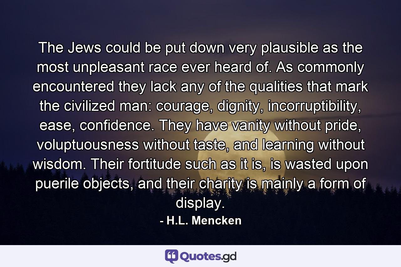 The Jews could be put down very plausible as the most unpleasant race ever heard of. As commonly encountered they lack any of the qualities that mark the civilized man: courage, dignity, incorruptibility, ease, confidence. They have vanity without pride, voluptuousness without taste, and learning without wisdom. Their fortitude such as it is, is wasted upon puerile objects, and their charity is mainly a form of display. - Quote by H.L. Mencken