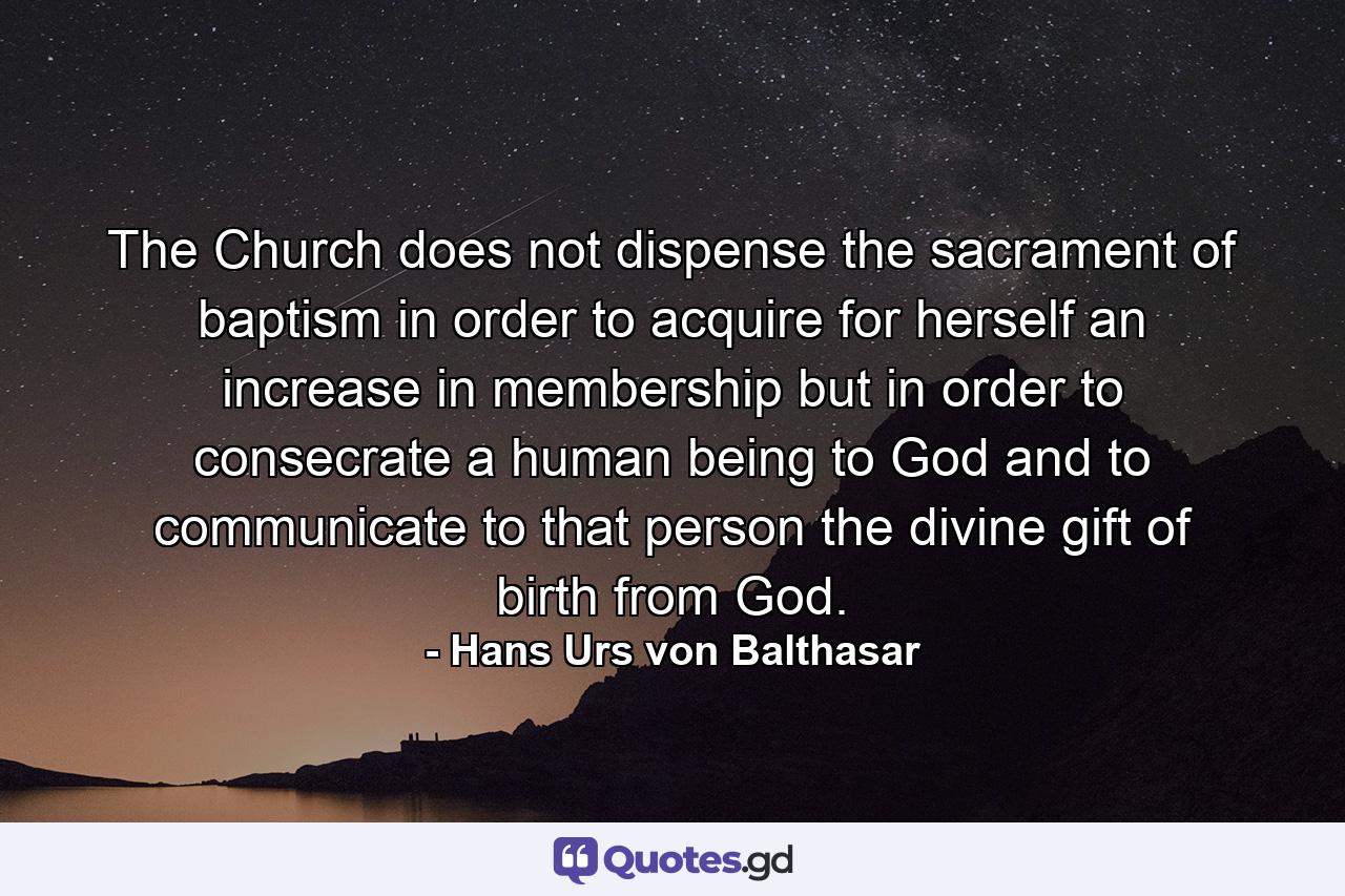 The Church does not dispense the sacrament of baptism in order to acquire for herself an increase in membership but in order to consecrate a human being to God and to communicate to that person the divine gift of birth from God. - Quote by Hans Urs von Balthasar