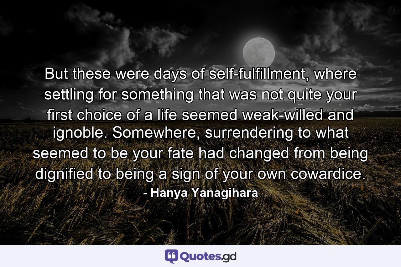 But these were days of self-fulfillment, where settling for something that was not quite your first choice of a life seemed weak-willed and ignoble. Somewhere, surrendering to what seemed to be your fate had changed from being dignified to being a sign of your own cowardice. - Quote by Hanya Yanagihara