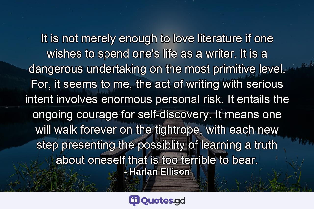 It is not merely enough to love literature if one wishes to spend one's life as a writer. It is a dangerous undertaking on the most primitive level. For, it seems to me, the act of writing with serious intent involves enormous personal risk. It entails the ongoing courage for self-discovery. It means one will walk forever on the tightrope, with each new step presenting the possiblity of learning a truth about oneself that is too terrible to bear. - Quote by Harlan Ellison