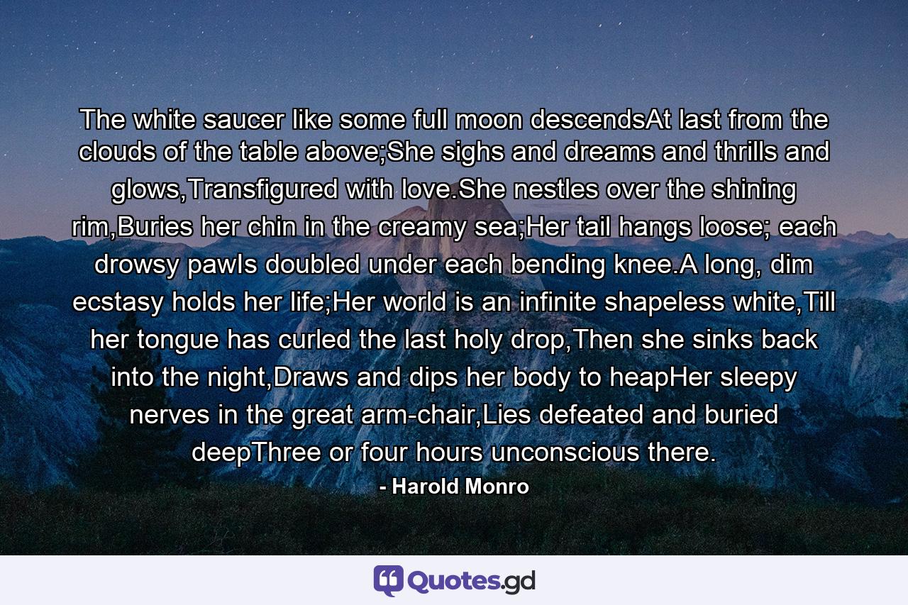 The white saucer like some full moon descendsAt last from the clouds of the table above;She sighs and dreams and thrills and glows,Transfigured with love.She nestles over the shining rim,Buries her chin in the creamy sea;Her tail hangs loose; each drowsy pawIs doubled under each bending knee.A long, dim ecstasy holds her life;Her world is an infinite shapeless white,Till her tongue has curled the last holy drop,Then she sinks back into the night,Draws and dips her body to heapHer sleepy nerves in the great arm-chair,Lies defeated and buried deepThree or four hours unconscious there. - Quote by Harold Monro