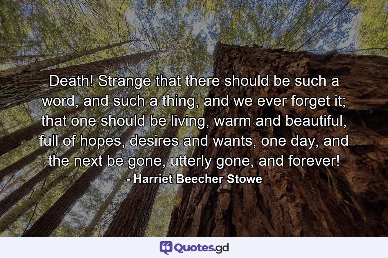 Death! Strange that there should be such a word, and such a thing, and we ever forget it; that one should be living, warm and beautiful, full of hopes, desires and wants, one day, and the next be gone, utterly gone, and forever! - Quote by Harriet Beecher Stowe