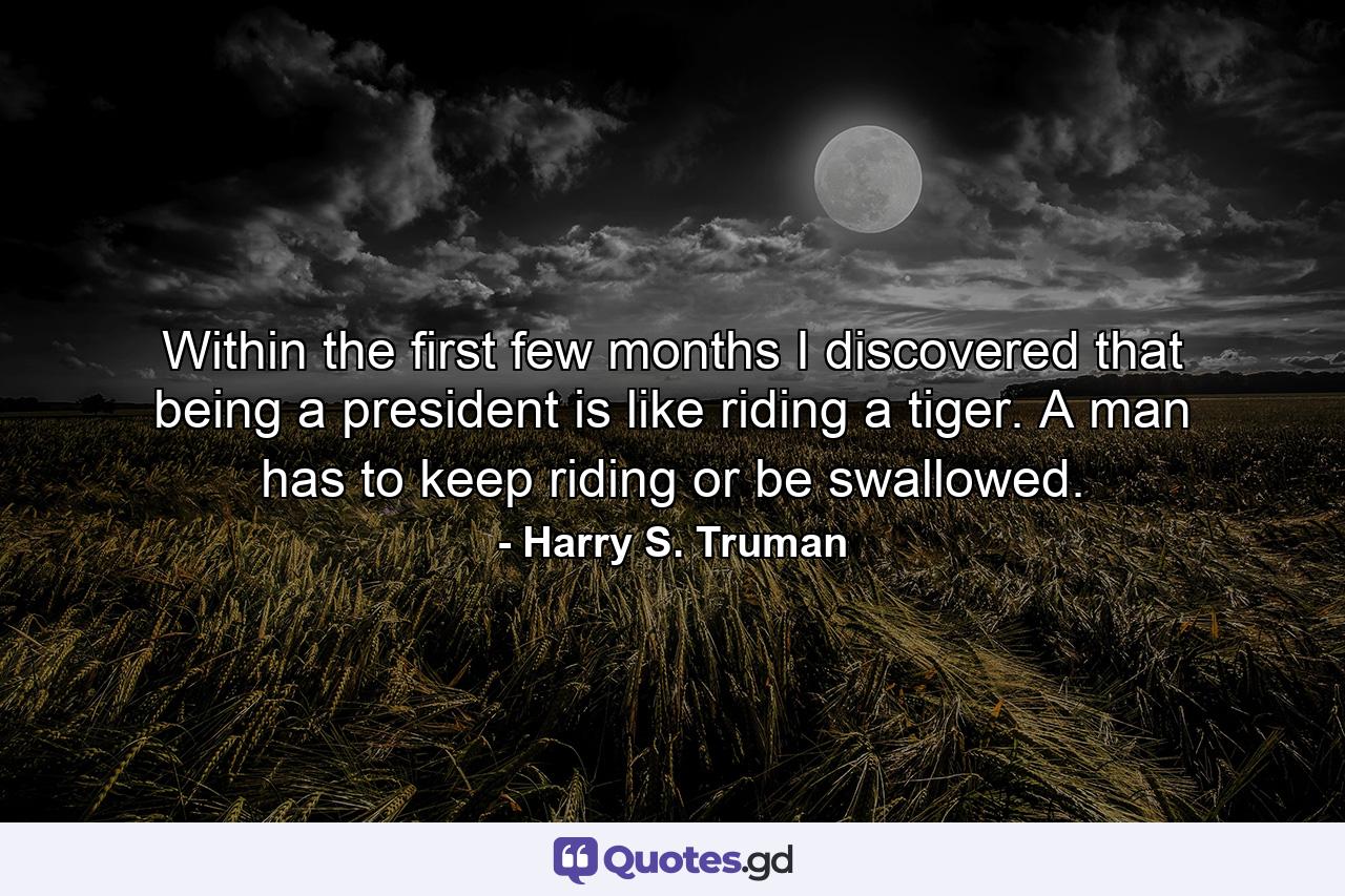 Within the first few months I discovered that being a president is like riding a tiger. A man has to keep riding or be swallowed. - Quote by Harry S. Truman