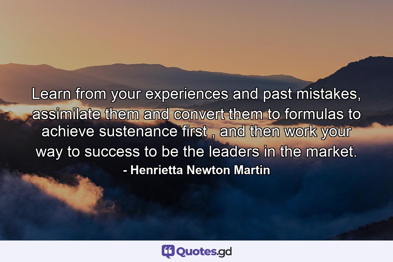 Learn from your experiences and past mistakes, assimilate them and convert them to formulas to achieve sustenance first , and then work your way to success to be the leaders in the market. - Quote by Henrietta Newton Martin
