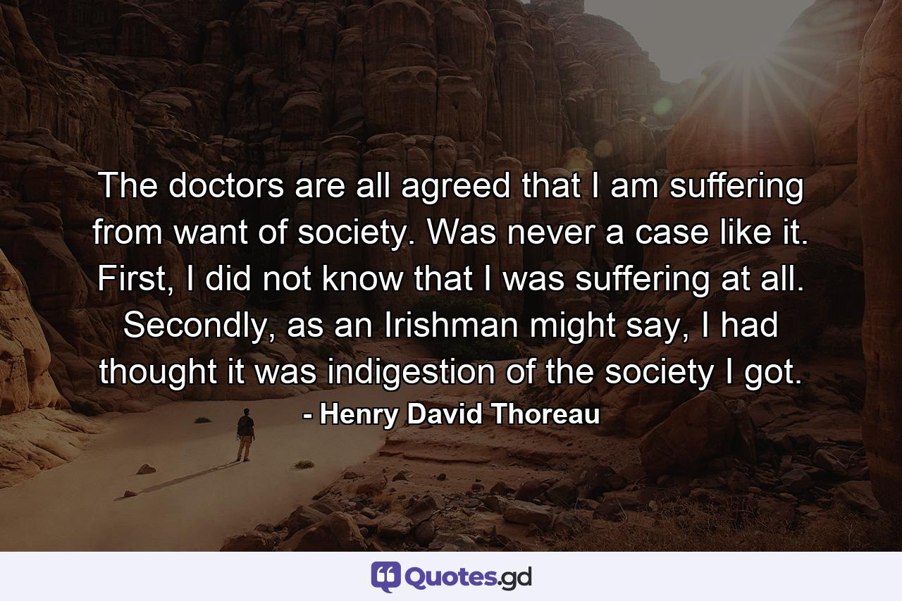 The doctors are all agreed that I am suffering from want of society. Was never a case like it. First, I did not know that I was suffering at all. Secondly, as an Irishman might say, I had thought it was indigestion of the society I got. - Quote by Henry David Thoreau