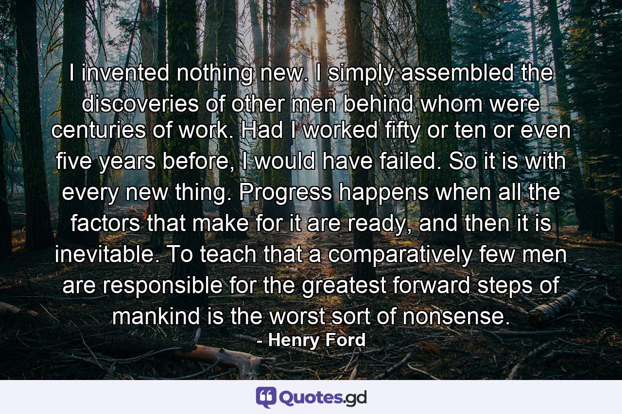 I invented nothing new. I simply assembled the discoveries of other men behind whom were centuries of work. Had I worked fifty or ten or even five years before, I would have failed. So it is with every new thing. Progress happens when all the factors that make for it are ready, and then it is inevitable. To teach that a comparatively few men are responsible for the greatest forward steps of mankind is the worst sort of nonsense. - Quote by Henry Ford