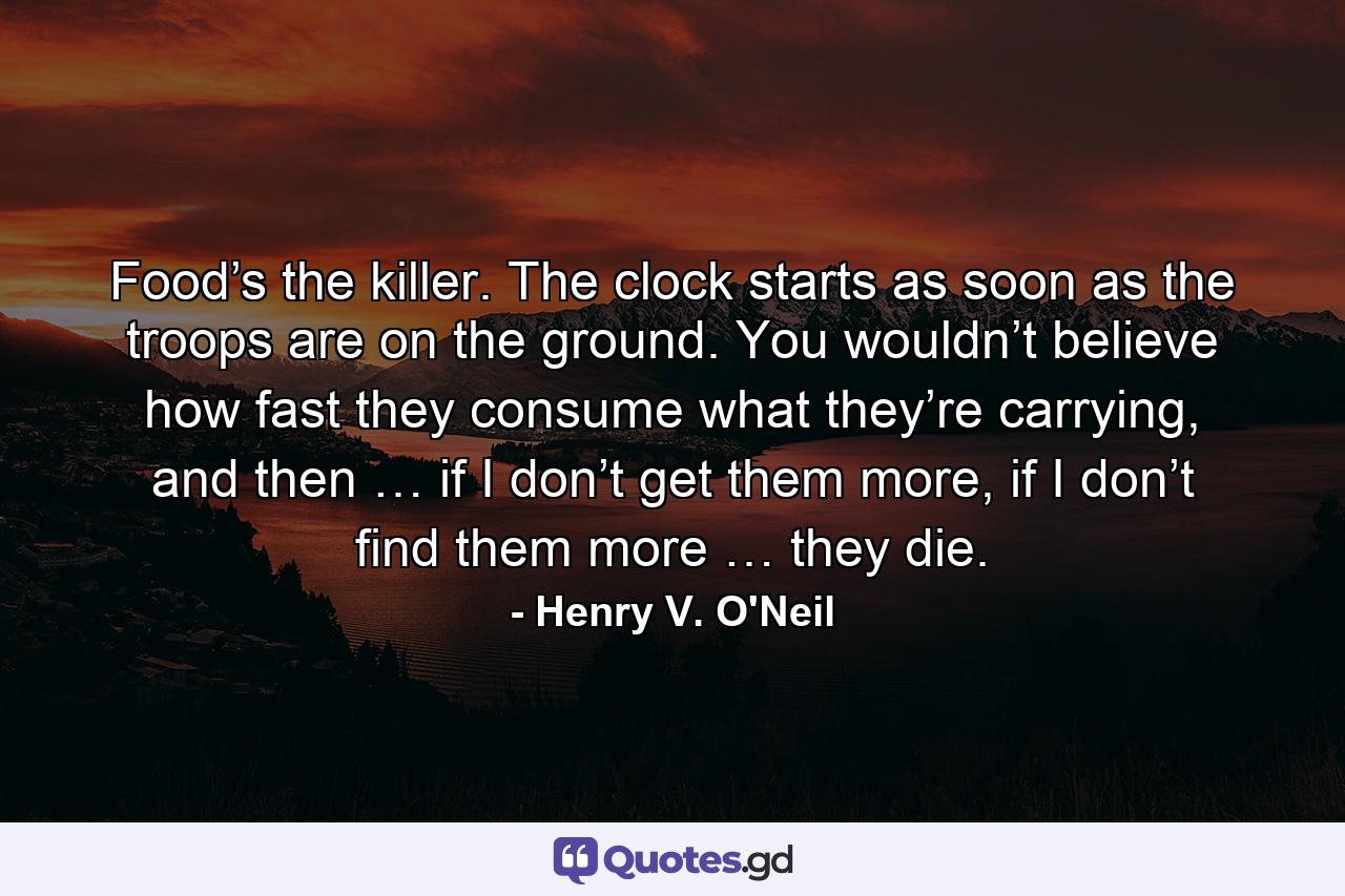 Food’s the killer. The clock starts as soon as the troops are on the ground. You wouldn’t believe how fast they consume what they’re carrying, and then … if I don’t get them more, if I don’t find them more … they die. - Quote by Henry V. O'Neil