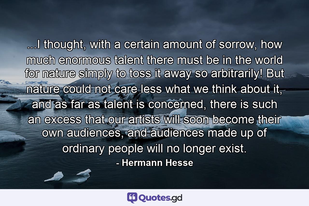 ...I thought, with a certain amount of sorrow, how much enormous talent there must be in the world for nature simply to toss it away so arbitrarily! But nature could not care less what we think about it, and as far as talent is concerned, there is such an excess that our artists will soon become their own audiences, and audiences made up of ordinary people will no longer exist. - Quote by Hermann Hesse