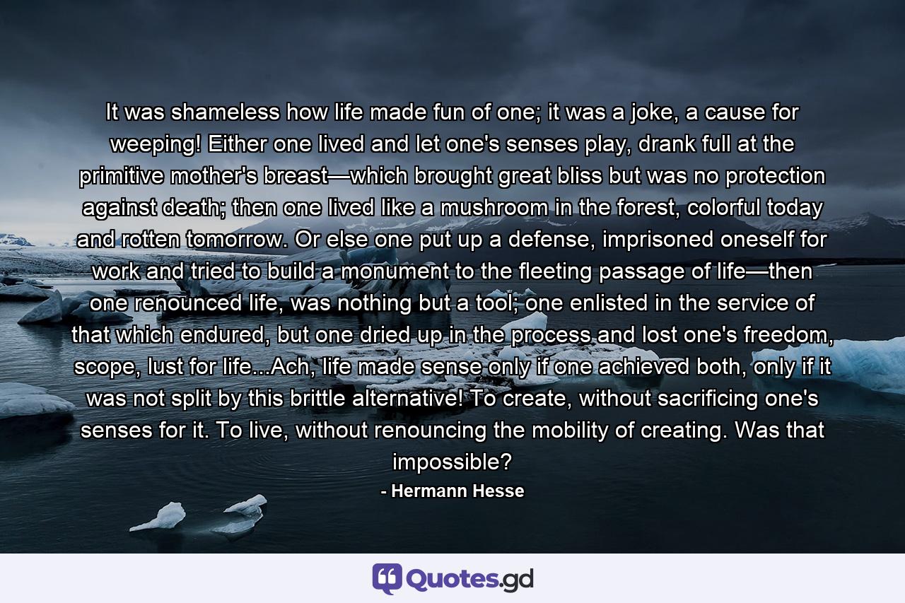 It was shameless how life made fun of one; it was a joke, a cause for weeping! Either one lived and let one's senses play, drank full at the primitive mother's breast—which brought great bliss but was no protection against death; then one lived like a mushroom in the forest, colorful today and rotten tomorrow. Or else one put up a defense, imprisoned oneself for work and tried to build a monument to the fleeting passage of life—then one renounced life, was nothing but a tool; one enlisted in the service of that which endured, but one dried up in the process and lost one's freedom, scope, lust for life...Ach, life made sense only if one achieved both, only if it was not split by this brittle alternative! To create, without sacrificing one's senses for it. To live, without renouncing the mobility of creating. Was that impossible? - Quote by Hermann Hesse