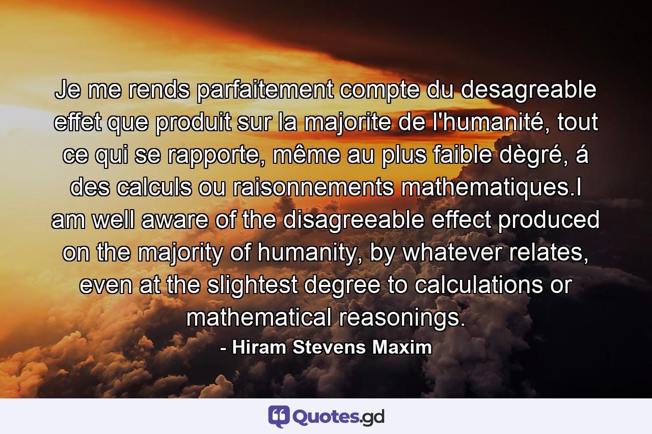 Je me rends parfaitement compte du desagreable effet que produit sur la majorite de l'humanité, tout ce qui se rapporte, même au plus faible dègré, á des calculs ou raisonnements mathematiques.I am well aware of the disagreeable effect produced on the majority of humanity, by whatever relates, even at the slightest degree to calculations or mathematical reasonings. - Quote by Hiram Stevens Maxim