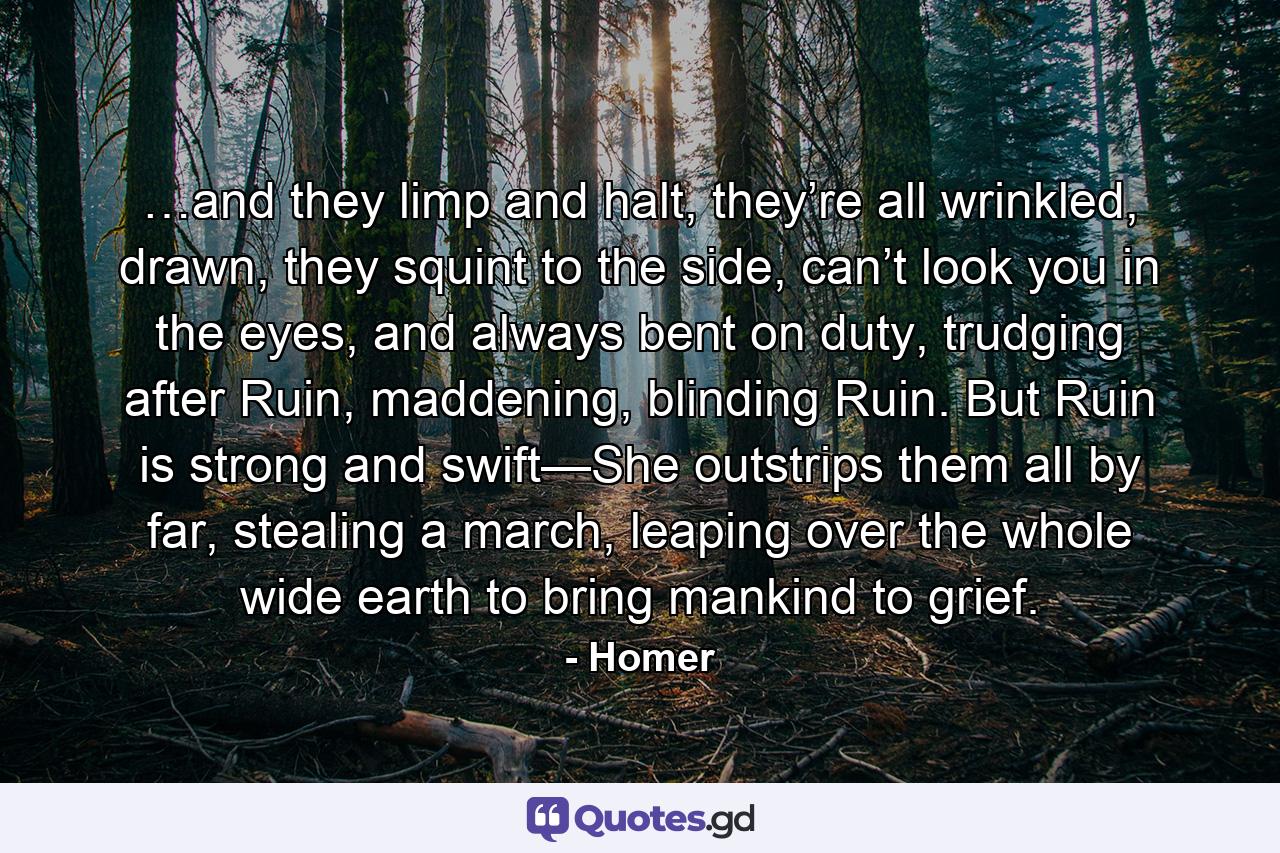 …and they limp and halt, they’re all wrinkled, drawn, they squint to the side, can’t look you in the eyes, and always bent on duty, trudging after Ruin, maddening, blinding Ruin. But Ruin is strong and swift—She outstrips them all by far, stealing a march, leaping over the whole wide earth to bring mankind to grief. - Quote by Homer