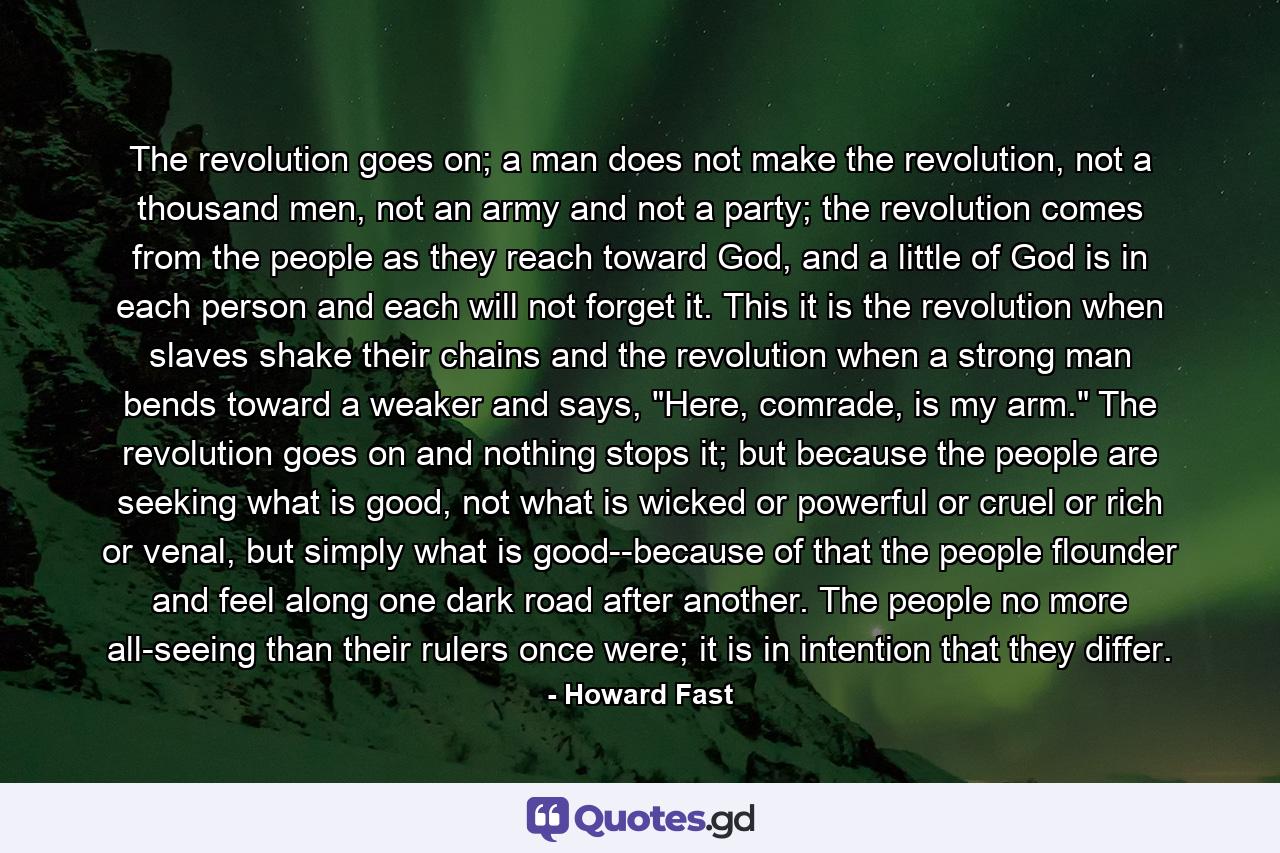 The revolution goes on; a man does not make the revolution, not a thousand men, not an army and not a party; the revolution comes from the people as they reach toward God, and a little of God is in each person and each will not forget it. This it is the revolution when slaves shake their chains and the revolution when a strong man bends toward a weaker and says, 