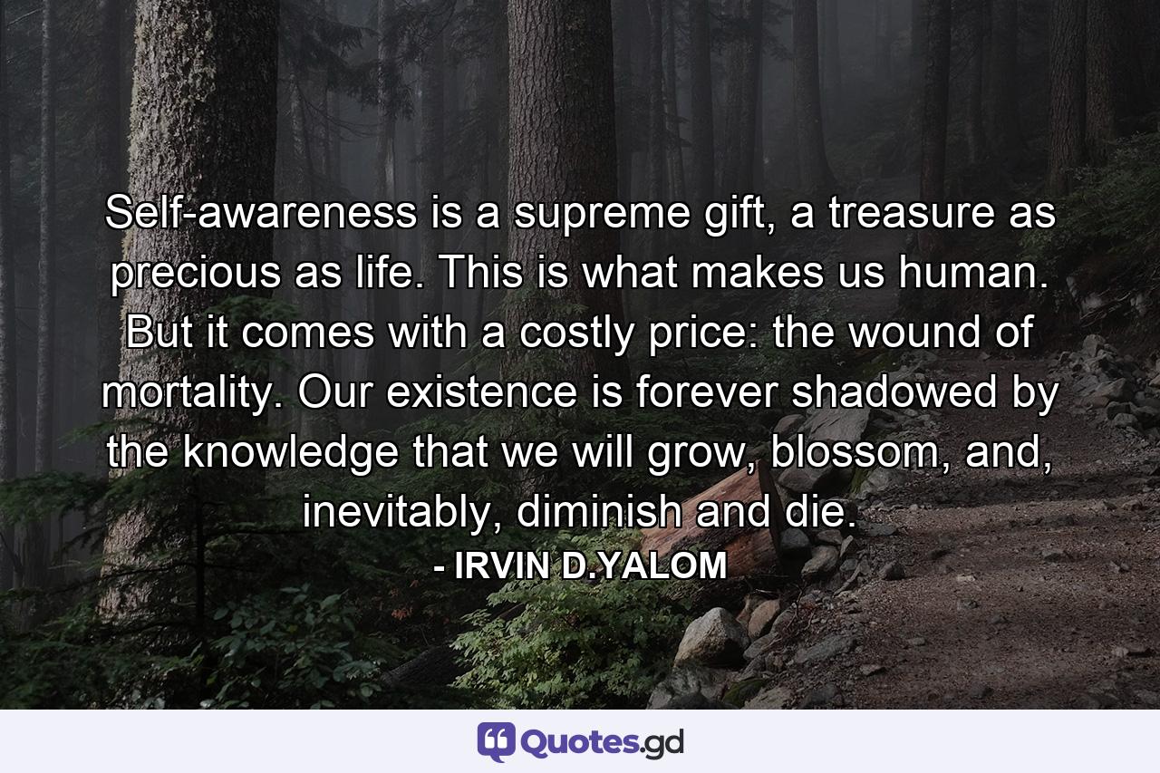 Self-awareness is a supreme gift, a treasure as precious as life. This is what makes us human. But it comes with a costly price: the wound of mortality. Our existence is forever shadowed by the knowledge that we will grow, blossom, and, inevitably, diminish and die. - Quote by IRVIN D.YALOM