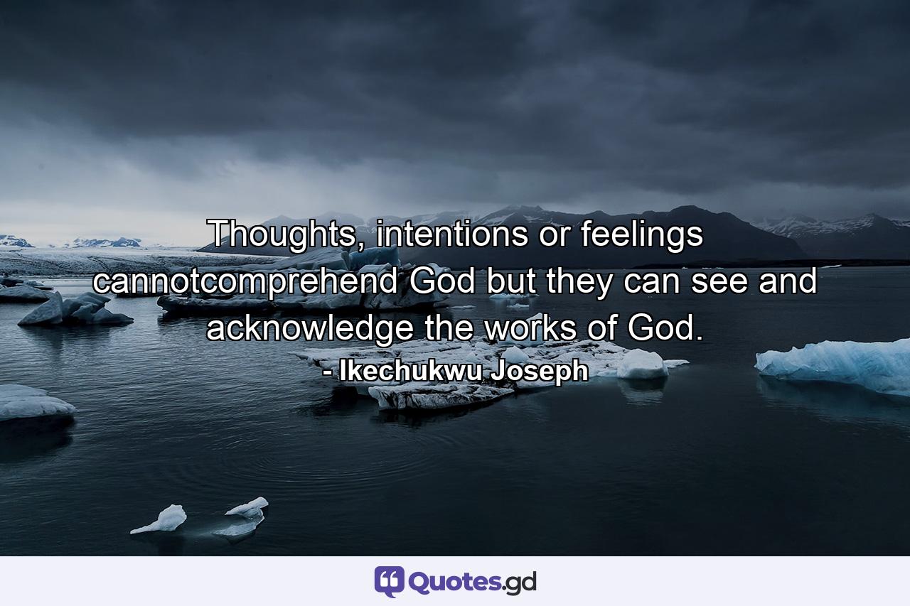 Thoughts, intentions or feelings cannotcomprehend God but they can see and acknowledge the works of God. - Quote by Ikechukwu Joseph