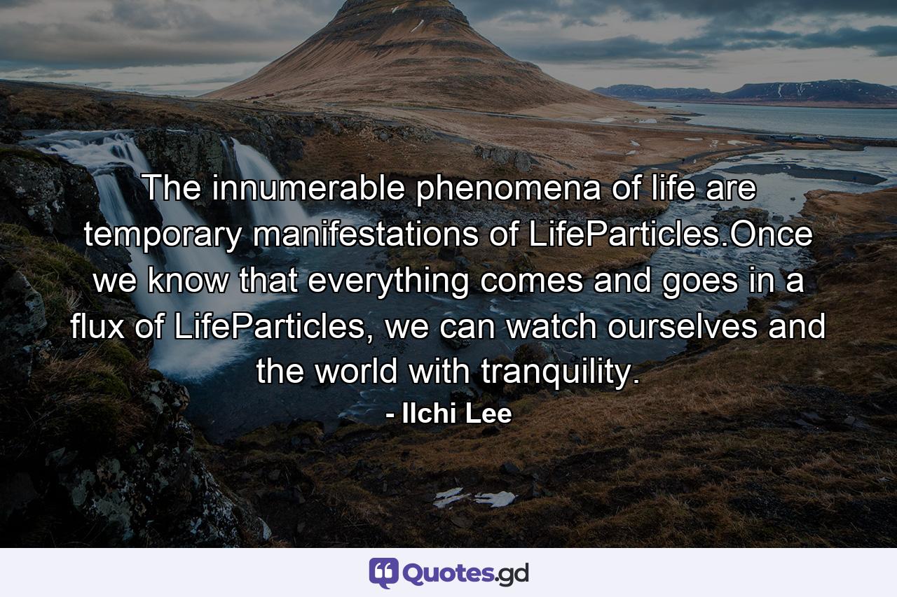 The innumerable phenomena of life are temporary manifestations of LifeParticles.Once we know that everything comes and goes in a flux of LifeParticles, we can watch ourselves and the world with tranquility. - Quote by Ilchi Lee