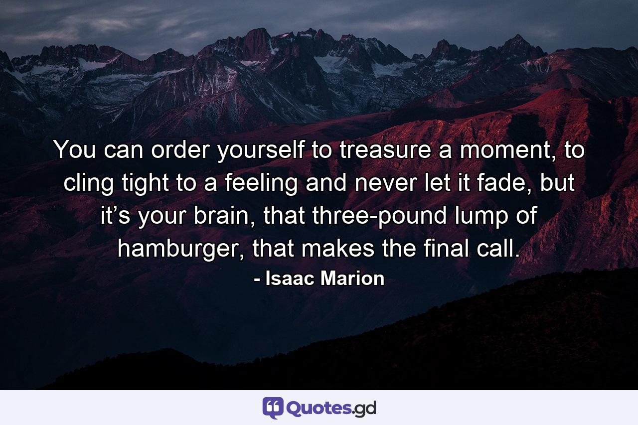 You can order yourself to treasure a moment, to cling tight to a feeling and never let it fade, but it’s your brain, that three-pound lump of hamburger, that makes the final call. - Quote by Isaac Marion