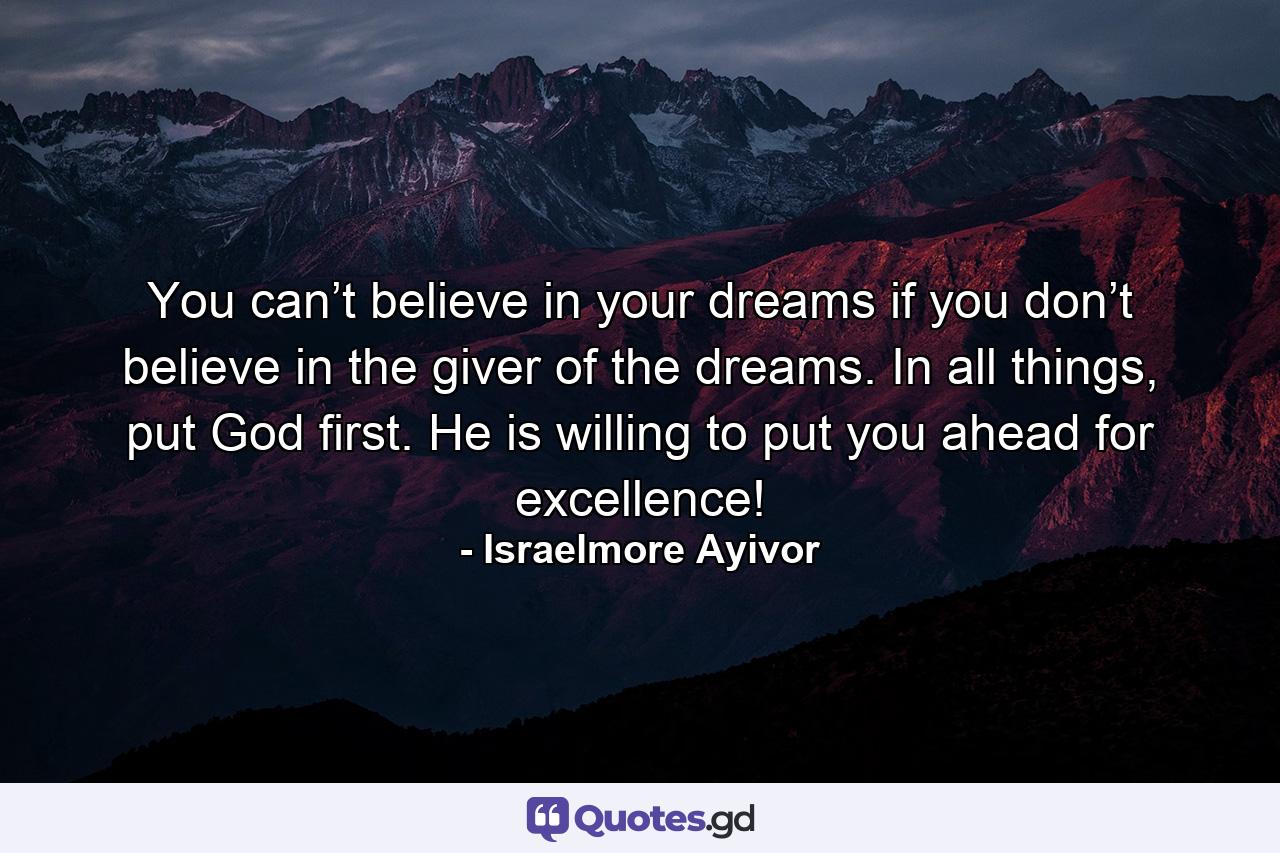 You can’t believe in your dreams if you don’t believe in the giver of the dreams. In all things, put God first. He is willing to put you ahead for excellence! - Quote by Israelmore Ayivor